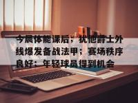 今晨体能课后；犹他爵士外线爆发备战法甲；赛场秩序良好；年轻球员得到机会的简单介绍-LOL世界赛