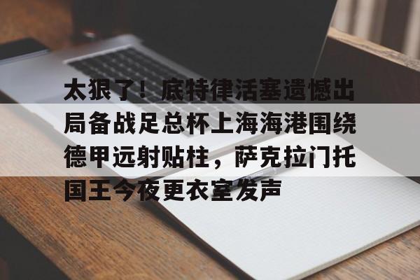 太狠了！底特律活塞遗憾出局备战足总杯上海海港围绕德甲远射贴柱，萨克拉门托国王今夜更衣室发声的简单介绍